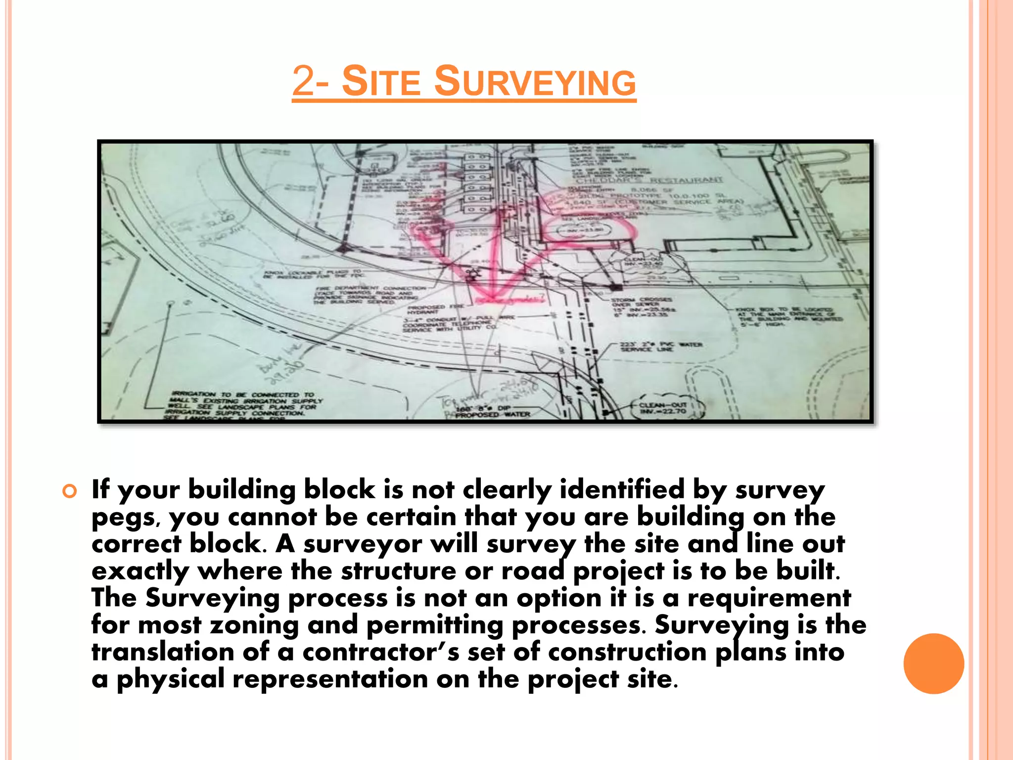 2- SITE SURVEYING
 If your building block is not clearly identified by survey
pegs, you cannot be certain that you are building on the
correct block. A surveyor will survey the site and line out
exactly where the structure or road project is to be built.
The Surveying process is not an option it is a requirement
for most zoning and permitting processes. Surveying is the
translation of a contractor’s set of construction plans into
a physical representation on the project site.
 