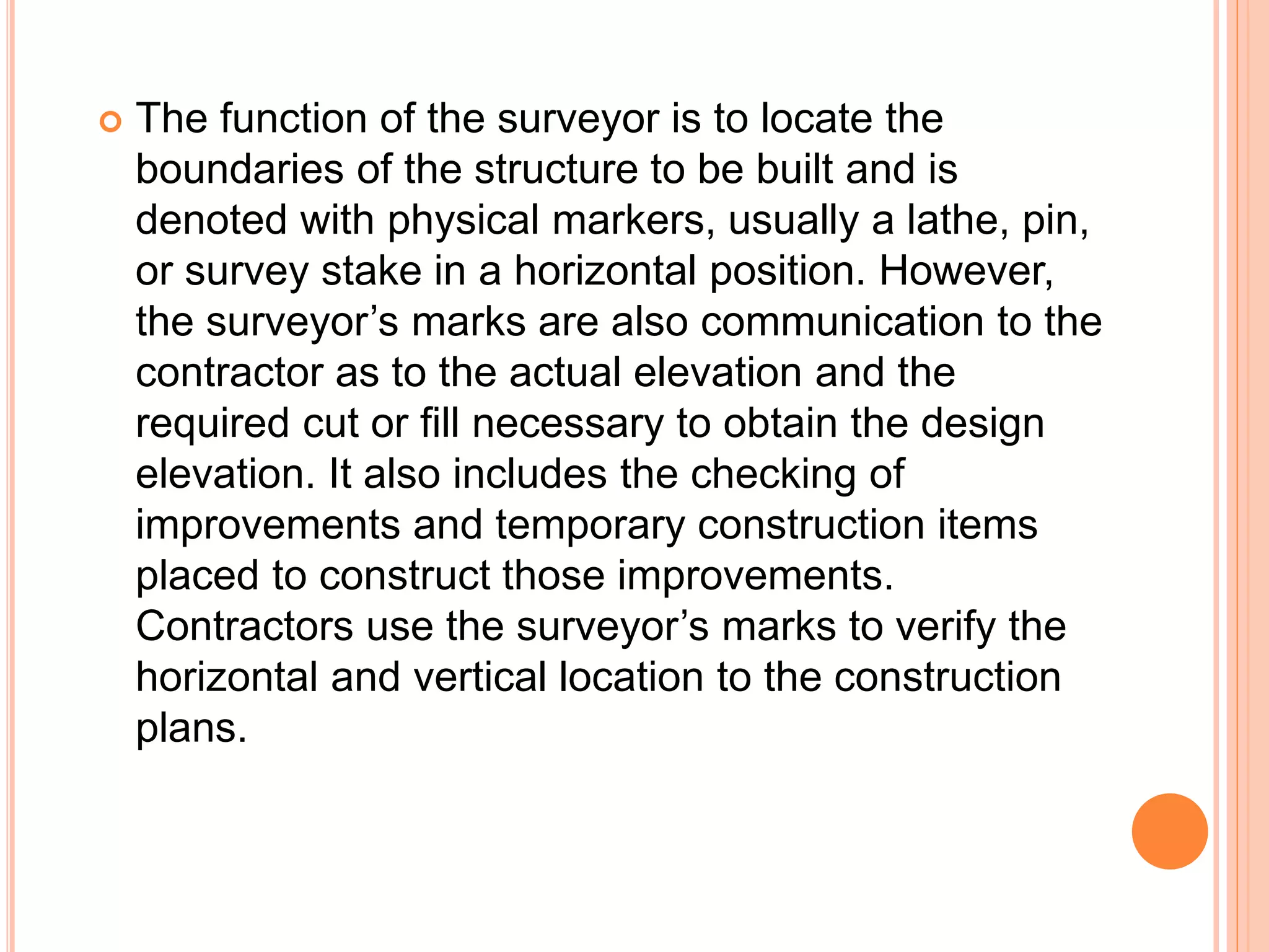  The function of the surveyor is to locate the
boundaries of the structure to be built and is
denoted with physical markers, usually a lathe, pin,
or survey stake in a horizontal position. However,
the surveyor’s marks are also communication to the
contractor as to the actual elevation and the
required cut or fill necessary to obtain the design
elevation. It also includes the checking of
improvements and temporary construction items
placed to construct those improvements.
Contractors use the surveyor’s marks to verify the
horizontal and vertical location to the construction
plans.
 