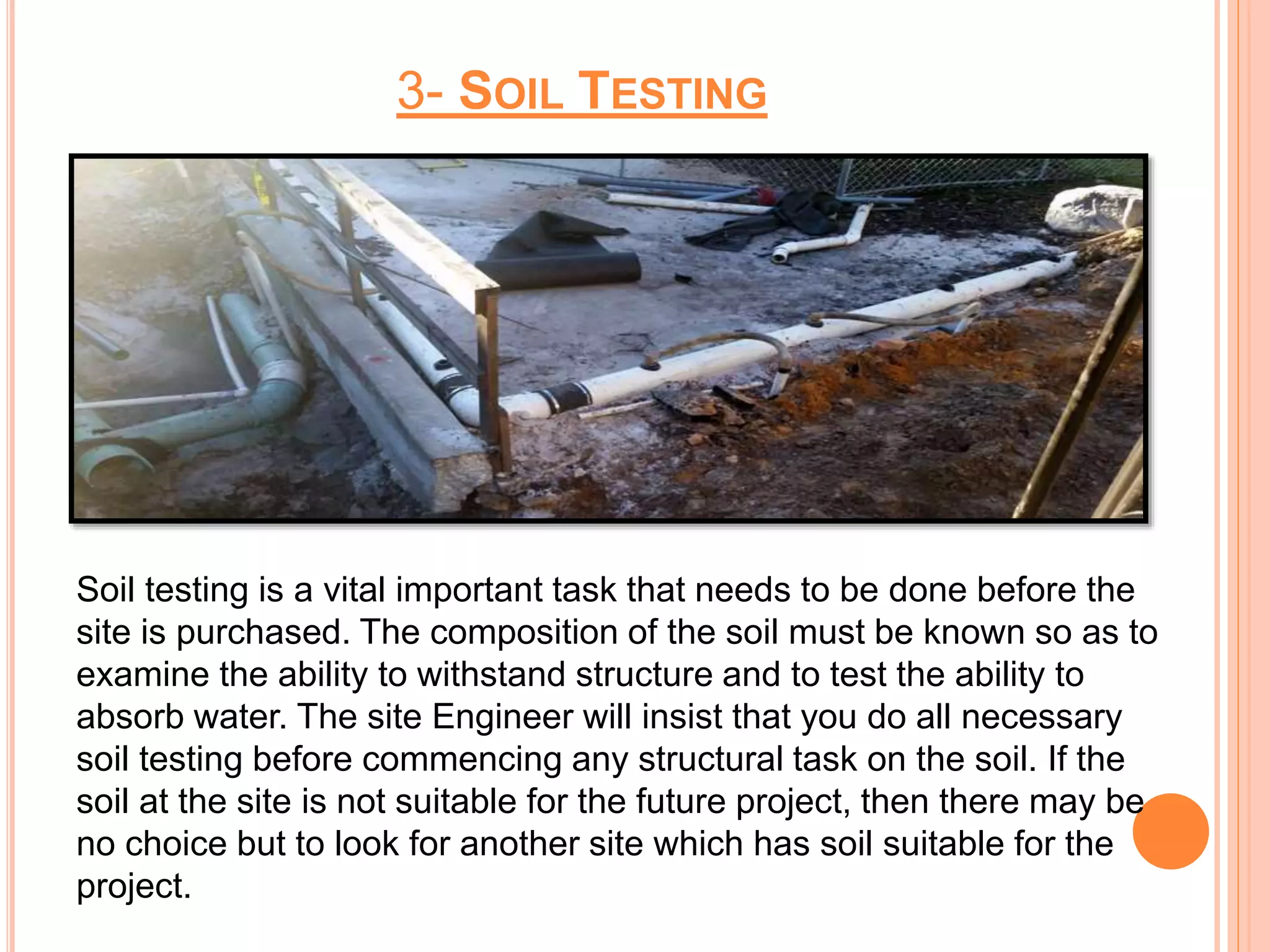 3- SOIL TESTING
Soil testing is a vital important task that needs to be done before the
site is purchased. The composition of the soil must be known so as to
examine the ability to withstand structure and to test the ability to
absorb water. The site Engineer will insist that you do all necessary
soil testing before commencing any structural task on the soil. If the
soil at the site is not suitable for the future project, then there may be
no choice but to look for another site which has soil suitable for the
project.
 
