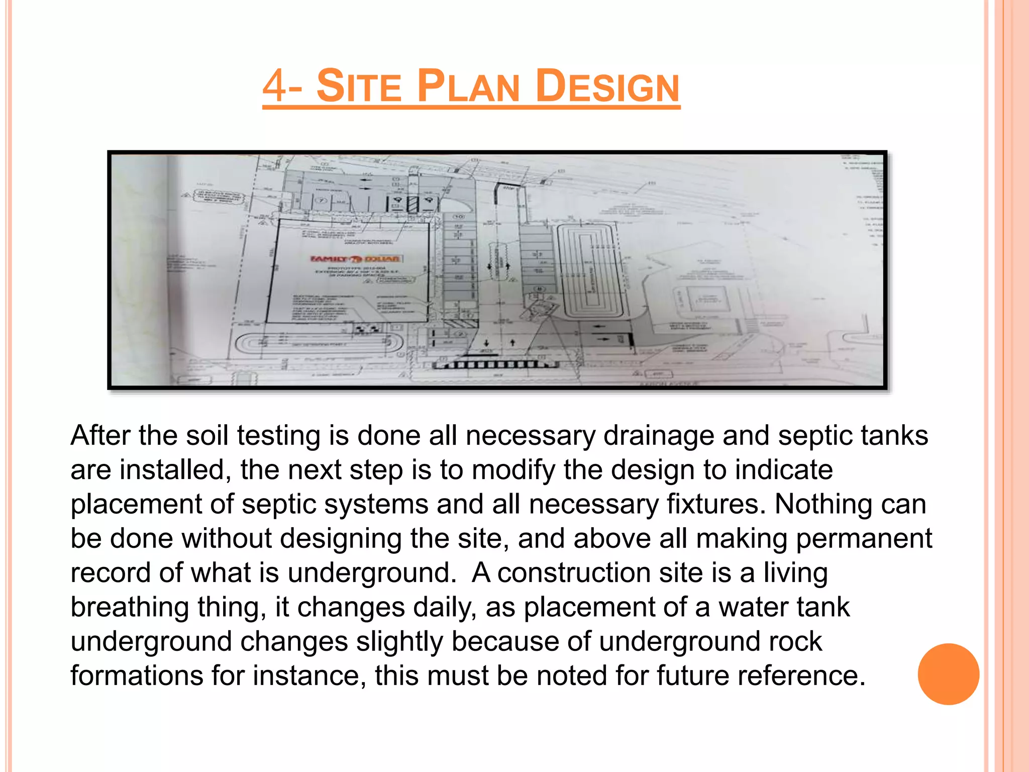 4- SITE PLAN DESIGN
After the soil testing is done all necessary drainage and septic tanks
are installed, the next step is to modify the design to indicate
placement of septic systems and all necessary fixtures. Nothing can
be done without designing the site, and above all making permanent
record of what is underground. A construction site is a living
breathing thing, it changes daily, as placement of a water tank
underground changes slightly because of underground rock
formations for instance, this must be noted for future reference.
 