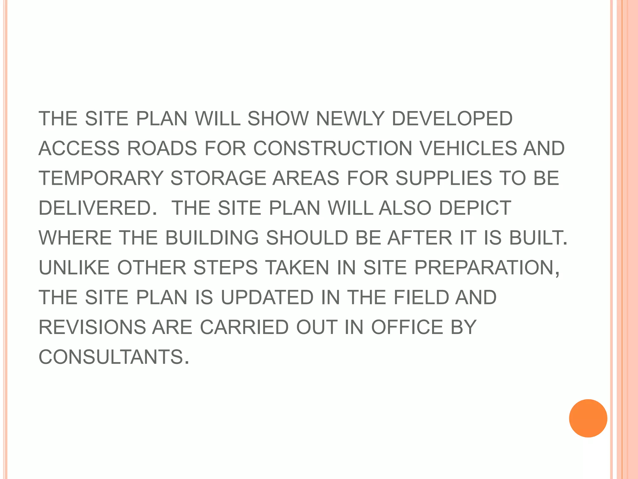 THE SITE PLAN WILL SHOW NEWLY DEVELOPED
ACCESS ROADS FOR CONSTRUCTION VEHICLES AND
TEMPORARY STORAGE AREAS FOR SUPPLIES TO BE
DELIVERED. THE SITE PLAN WILL ALSO DEPICT
WHERE THE BUILDING SHOULD BE AFTER IT IS BUILT.
UNLIKE OTHER STEPS TAKEN IN SITE PREPARATION,
THE SITE PLAN IS UPDATED IN THE FIELD AND
REVISIONS ARE CARRIED OUT IN OFFICE BY
CONSULTANTS.
 