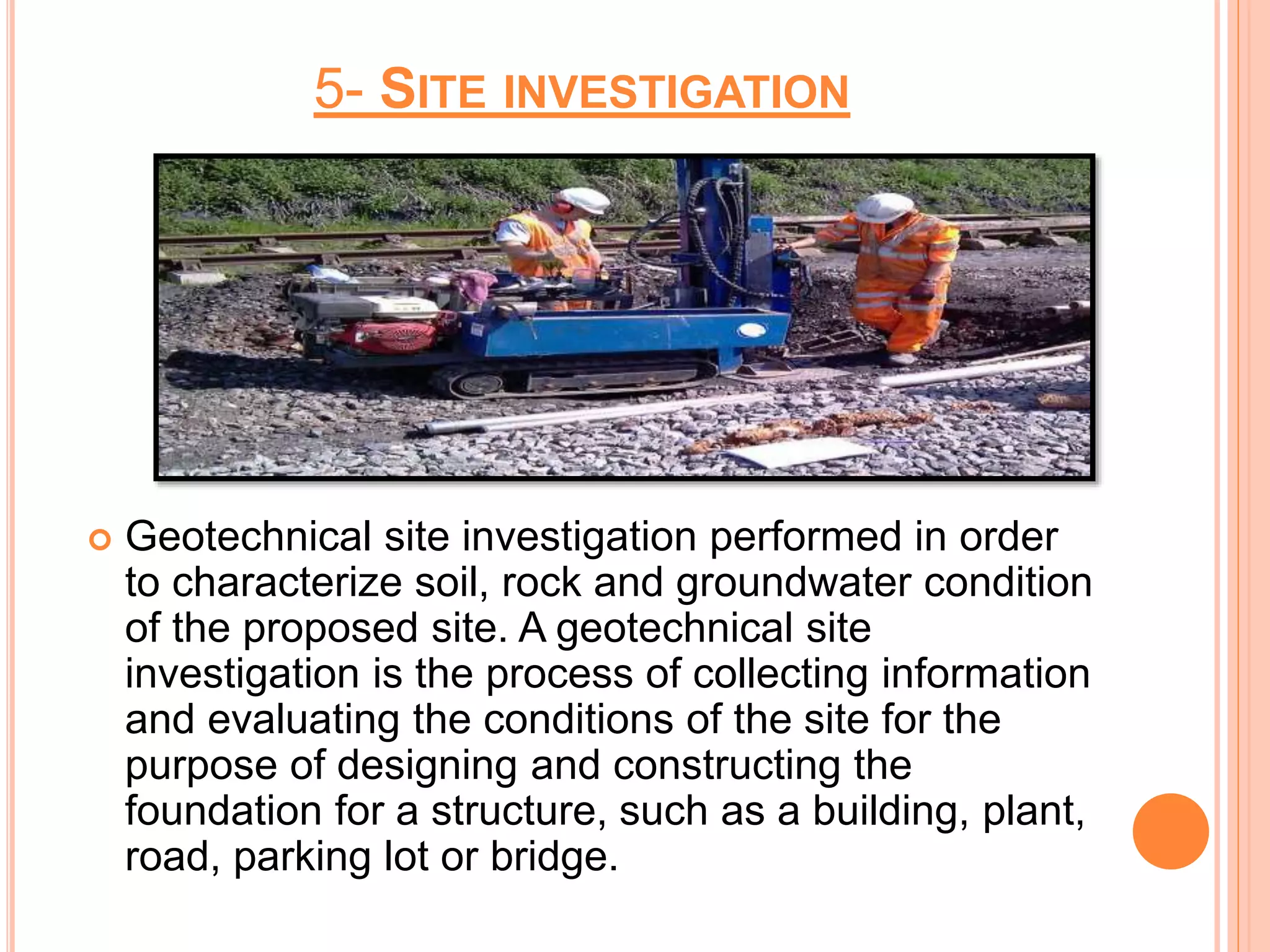 5- SITE INVESTIGATION
 Geotechnical site investigation performed in order
to characterize soil, rock and groundwater condition
of the proposed site. A geotechnical site
investigation is the process of collecting information
and evaluating the conditions of the site for the
purpose of designing and constructing the
foundation for a structure, such as a building, plant,
road, parking lot or bridge.
 