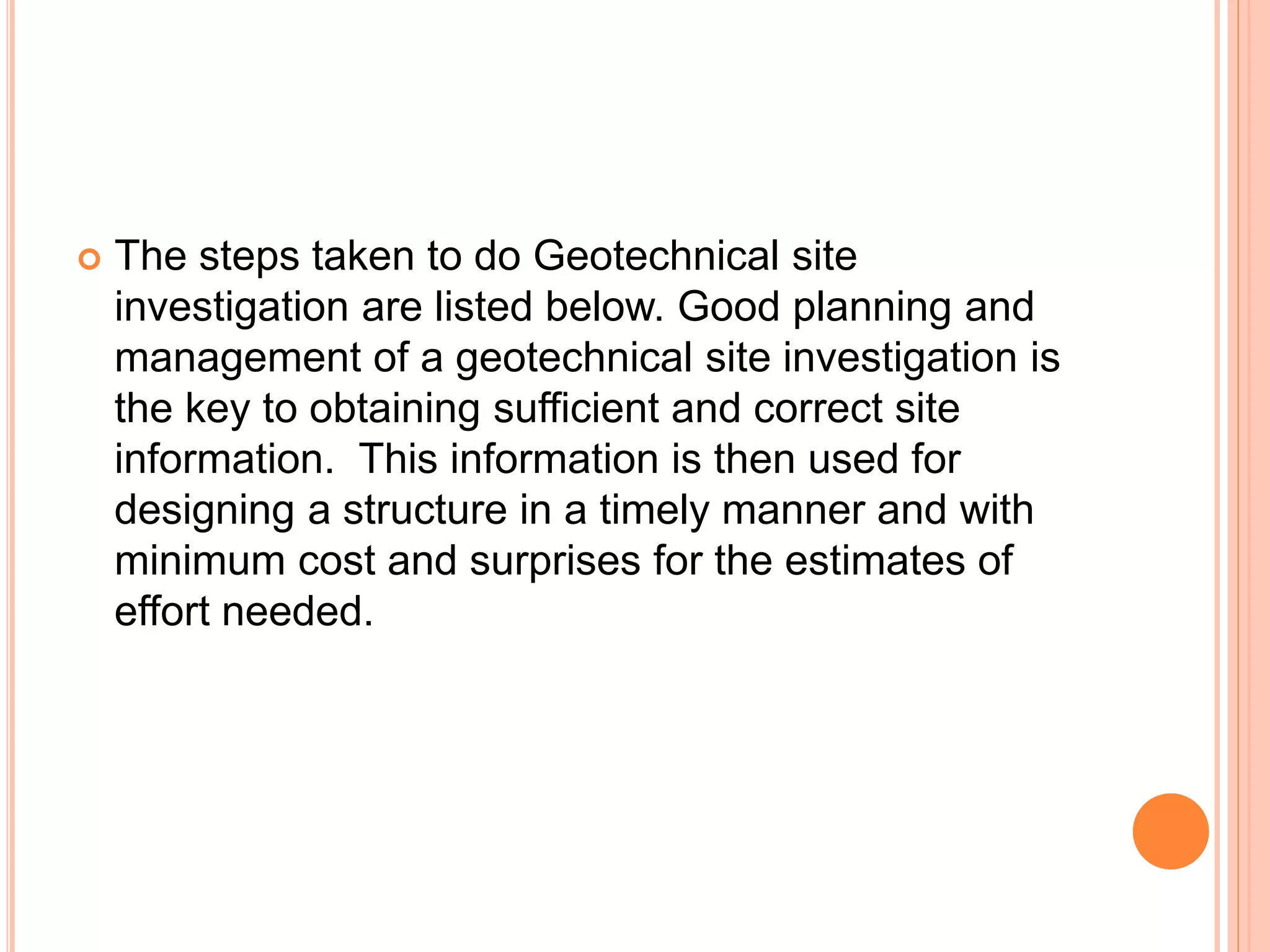  The steps taken to do Geotechnical site
investigation are listed below. Good planning and
management of a geotechnical site investigation is
the key to obtaining sufficient and correct site
information. This information is then used for
designing a structure in a timely manner and with
minimum cost and surprises for the estimates of
effort needed.
 