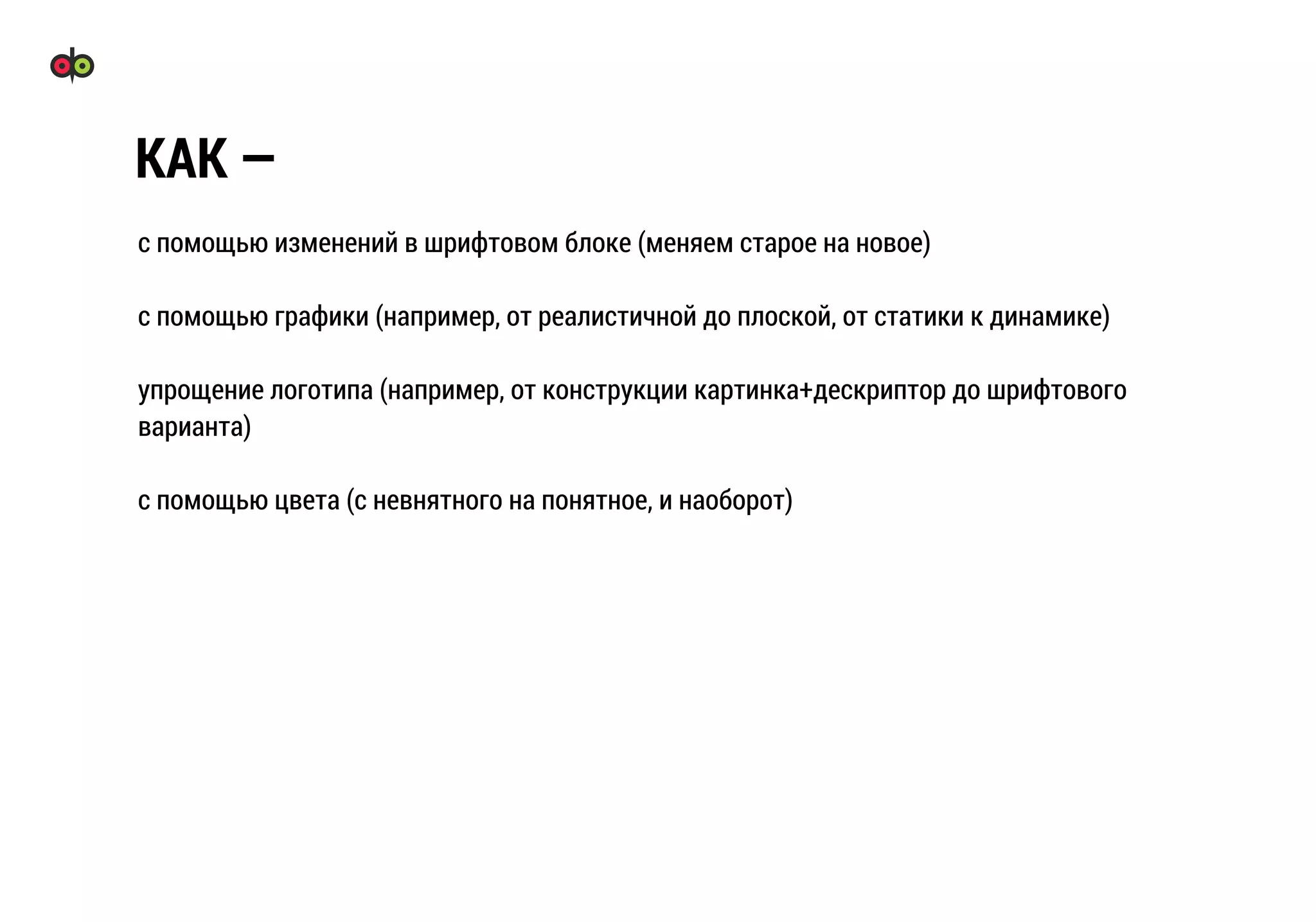 с помощью изменений в шрифтовом блоке (меняем старое на новое)
с помощью графики (например, от реалистичной до плоской, от статики к динамике)
упрощение логотипа (например, от конструкции картинка+дескриптор до шрифтового
варианта)
с помощью цвета (с невнятного на понятное, и наоборот)
КАК —
 