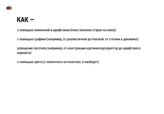 с помощью изменений в шрифтовом блоке (меняем старое на новое)
с помощью графики (например, от реалистичной до плоской, от статики к динамике)
упрощение логотипа (например, от конструкции картинка+дескриптор до шрифтового
варианта)
с помощью цвета (с невнятного на понятное, и наоборот)
КАК —
 