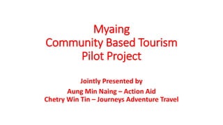 Myaing
Community Based Tourism
Pilot Project
Jointly Presented by
Aung Min Naing – Action Aid
Chetry Win Tin – Journeys Adventure Travel
 
