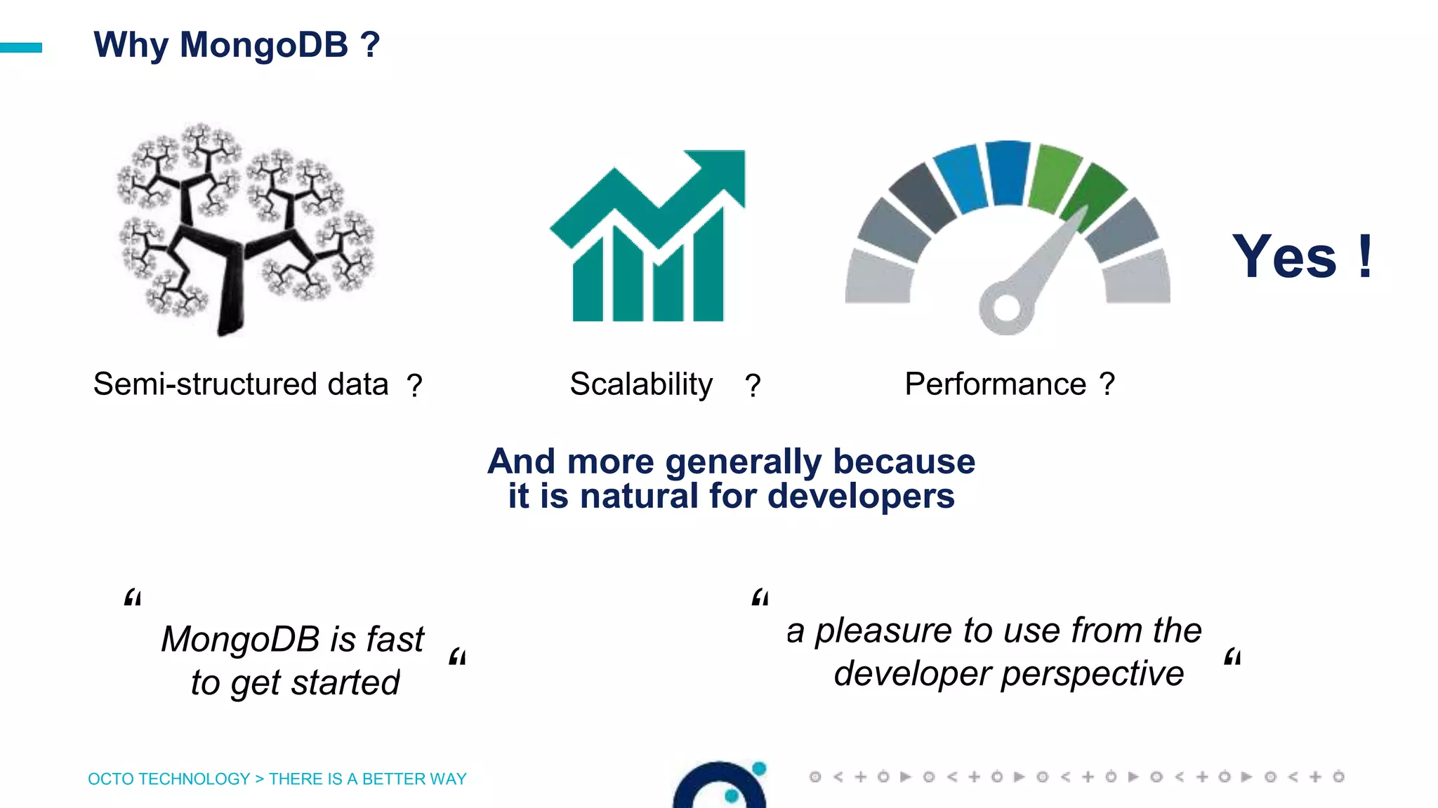OCTO TECHNOLOGY > THERE IS A BETTER WAY
Why MongoDB ?
Yes !
Semi-structured data ? Performance ?Scalability ?
And more generally because
it is natural for developers
a pleasure to use from the
developer perspective
“
“
“ MongoDB is fast
to get started “
 