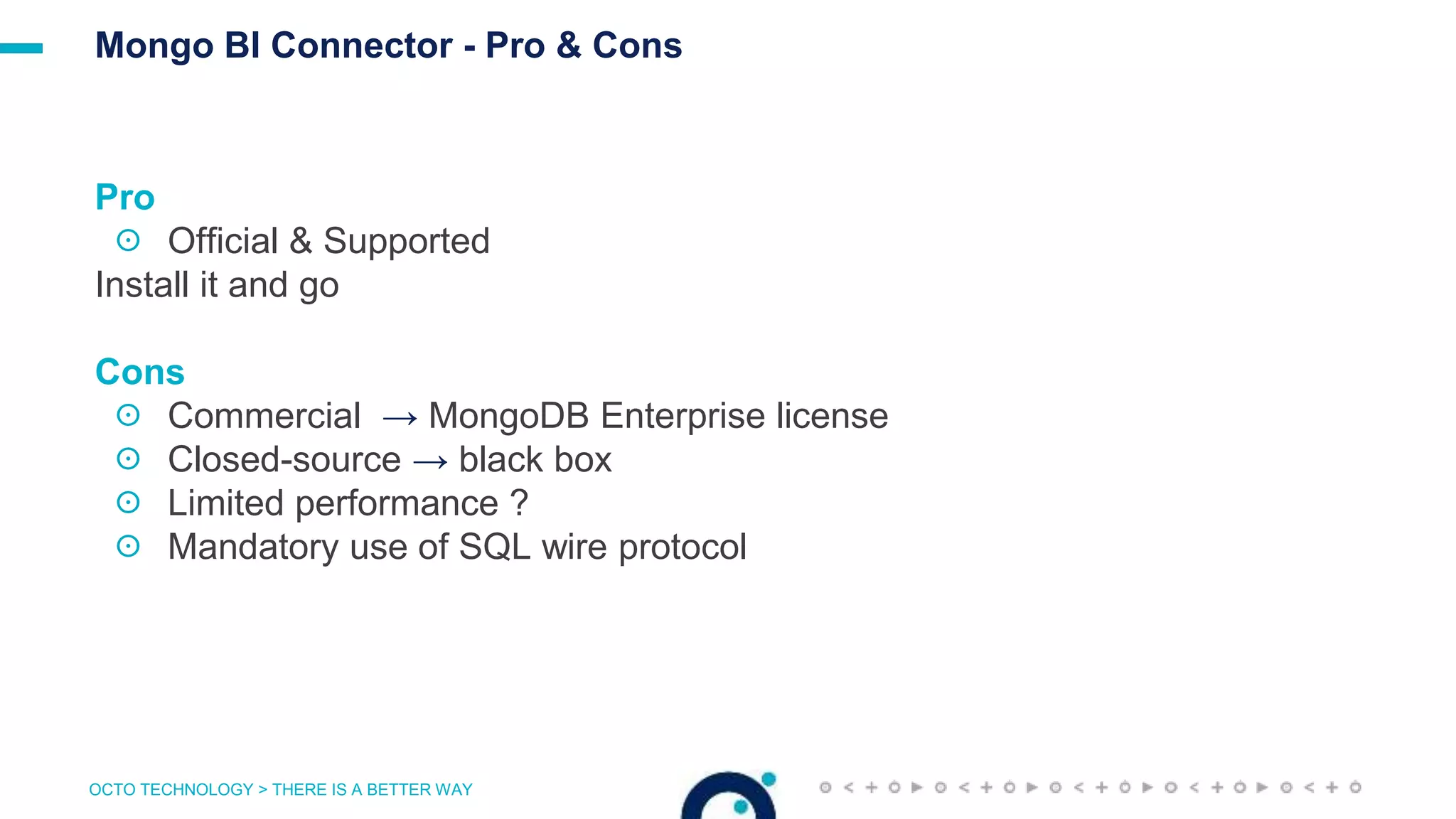 OCTO TECHNOLOGY > THERE IS A BETTER WAY
Mongo BI Connector - Pro & Cons
Pro
☉ Official & Supported
Install it and go
Cons
☉ Commercial → MongoDB Enterprise license
☉ Closed-source → black box
☉ Limited performance ?
☉ Mandatory use of SQL wire protocol
 