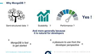 OCTO TECHNOLOGY > THERE IS A BETTER WAY
Why MongoDB ?
Yes !
Semi-structured data ? Performance ?Scalability ?
And more generally because
it is natural for developers
a pleasure to use from the
developer perspective
“
“
“ MongoDB is fast
to get started “
 