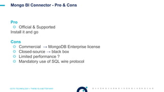 OCTO TECHNOLOGY > THERE IS A BETTER WAY
Mongo BI Connector - Pro & Cons
Pro
☉ Official & Supported
Install it and go
Cons
☉ Commercial → MongoDB Enterprise license
☉ Closed-source → black box
☉ Limited performance ?
☉ Mandatory use of SQL wire protocol
 