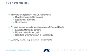 OCTO TECHNOLOGY > THERE IS A BETTER WAY
Take home message
☉ Issues for analysts with NoSQL frameworks
> Developer oriented languages
> Nested data structure
> Schema-less
☉ An open-source stack to unlock analysis of MongoDB data
> Extract a MongoDB schema
> Normalize the data model
> Real time synchronization to PostgreSQL
☉ Currently running in production environments
 