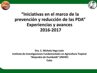 “Iniciativas en el marco de la
prevención y reducción de las PDA”
Experiencias y avances
2016-2017
Dra. C. Michely Vega León
Instituto de Investigaciones Fundamentales en Agricultura Tropical
“Alejandro de Humboldt“ (INIFAT)
Cuba
 