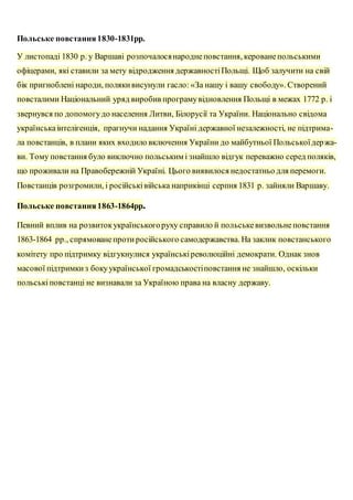 Польське повстання1830-1831рр.
У листопаді 1830 р. у Варшаві розпочалосянароднеповстання, керованепольськими
офіцерами, які ставили за мету відродження державностіПольщі. Щоб залучити на свій
бік пригноблені народи, полякивисунули гасло: «За нашу і вашу свободу». Створений
повсталими Національний уряд виробив програмувідновлення Польщі в межах 1772 р. і
звернувся по допомогудо населення Литви, Білорусії та України. Національно свідома
українськаінтелігенція, прагнучи надання Україні державної незалежності, не підтрима-
ла повстанців, в плани яких входило включення України до майбутньої Польськоїдержа-
ви. Тому повстання було виключно польським і знайшло відгук переважно серед поляків,
що проживали на Правобережній Україні. Цього виявилося недостатньо для перемоги.
Повстанців розгромили, і російськівійська наприкінці серпня 1831 р. зайняли Варшаву.
Польське повстання1863-1864рр.
Певний вплив на розвитокукраїнськогоруху справило й польськевизвольнеповстання
1863-1864 pp., спрямованепротиросійського самодержавства. На заклик повстанського
комітету про підтримку відгукнулися українськіреволюційні демократи. Однак знов
масової підтримкиз бокуукраїнської громадськостіповстання не знайшло, оскільки
польськіповстанці не визнавали за Україною права на власну державу.
 