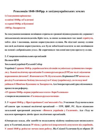 Революція 1848-1849рр. в західноукраїнських землях
1.Скасуваннякріпацтва:
-в квітні 1848р.-вГаличині
-в серпні1848р.-вБуковині
-1853р.-Закарпаття
За скасуванняпанщини поміщики отримали грошові відшкодування від держави і
звільненнявід низки податків. Крім того, за ними залишалися так звані сервітути,
тобто ліси і пасовища, якими користувалися селяни. На підставі закону селяни
могли й даліними користуватися, але були зобов'язані платити за них поміщикам
на основі «добровільних угод». Це спричинило численні виступи протесту селян.
2. Створеннянаціональнихорганізацій
Поляки-ЦРН
Зпольщеніукраїнці-Руський Собор
Українці-2 травня 1848 р. українська інтелігенціята уніатське духівництво створи-
ли у Львові політичнуорганізацію Головна руська рада (ГРР)на чоліз відомими
церковними діячами Г. Яхимовичем і М. Куземським.Керівники ГРР вимагали
розділуГаличини на Західну (польську)та Східну (українську), до складуякої
увійшли б Північна Буковина та Закарпаття. Але імператорський уряд відмовився
провести цю реформу.
-15 травня 1848р.-перша українська газета «ЗоряГалицька»
-створили видавництво «Галицько-руськаматиця»
3. У червні 1848 р. у Празі пройшов Слов’янський з'їзд .Учасники з'їздунамагалися
об'єднати три галицькі політичні організації — ГРР, ЦНР, PC. Було підписано
загальний програмний документ «Вимоги українців у Галичині». Але з'їзду не
вдалося примирити діячів трьох політичних організацій.
4.Імперська влада, аби запобігти подальшому підйому національно-визвольного
руху в Галичині, надала 39 місць у рейхстазі (парламенті) депутатам від українців.
У липні 1848 р. рейхстаг почав свою роботу. Від Східної Галичини було обрано 25
 