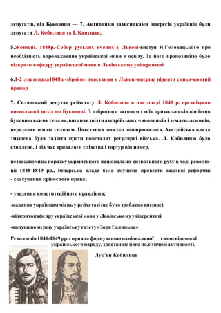 депутатів, від Буковини — 7. Активними захисниками інтересів українців були
депутати Л. Кобилиця та І. Капущак.
5.Жовтень 1848р.-Собор руських вчених у Львові-виступ Я.Головацького про
необхідність впровадження української мови в освіту. За його пропозицією було
відкрито кафедру української мови в Львівському університеті
6.1-2 листопада1848р.-збройне повстання у Львові-вперше піднято синьо-жовтий
прапор
7. Селянський депутат рейхстагу Л. Кобилиця в листопаді 1848 р. організував
визвольний похід по Буковині. З озброєним загоном своїх прихильників він їздив
буковинськими селами, виганявзвідти австрійських чиновників і землевласників,
передавав землю селянам. Повстання швидко поширювалося. Австрійська влада
змушена була задіяти проти повсталих регулярні війська. Л. Кобилицю було
схоплено, і під час тривалого слідства і тортур він помер.
незважаючина поразкуукраїнського національно-визвольного руху в ході револю-
ції 1848-1849 pp., імперська влада була змушена провести важливі реформи:
- скасування кріпосного права;
- уведення конституційного правління;
-наданняукраїнцям місць у рейхстазі(це було зробленовперше)
-відкритокафедруукраїнськоїмови у Львівськомууніверситеті
-випущено першу українську газету«ЗоряГалицька»
Революція1848-1849 pp. сприяла формуванню національної самосвідомості
українського народу, зростаннюйого політичноїактивності.
Лук’ян Кобилиця
 