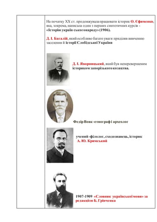 На початку XX ст. продовжувалапрацювати історик О. Єфименко,
яка, зокрема, написала один з перших синтетичних курсів -
«Історію україн ськогонароду»(1906).
Д. І. Багалій,якийособливо багато уваги приділяв вивченню
заселення й історії Слобідської України
Д. І. Яворницький, якийбув неперевершеним
істориком запорізькогокозацтва.
ФедірВовк -етнограф і археолог
учений -філолог, сходознавець, історик
А. Ю. Кримський
1907-1909 «Словник українськоїмови» за
редакцією Б. Грінченка
 