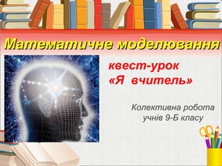 Математичне моделюванняМатематичне моделювання
Колективна робота
учнів 9-Б класу
квест-урок
«Я вчитель»
 