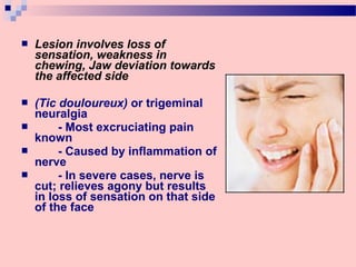  Lesion involves loss of
sensation, weakness in
chewing, Jaw deviation towards
the affected side
 (Tic douloureux) or trigeminal
neuralgia
 - Most excruciating pain
known
 - Caused by inflammation of
nerve
 - In severe cases, nerve is
cut; relieves agony but results
in loss of sensation on that side
of the face
 