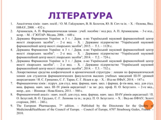 1. Аналітична хімія : навч. посіб. / О. М. Гайдукевич, В. В. Болотов, Ю. В. Сич та ін. – Х. : Основа, Вид.
НФАУ, 2000. – 432 с.
2. Арзамасцев, А. П. Фармацевтическая химия : учеб. пособие / под ред. А. П. Арзамасцева. – 3-е изд.,
испр. – М. : ГЭОТАР- Медиа, 2006. – 640 с.
3. Державна Фармакопея України: в 3 т. / Держ. п-во Український науковий фармакопейний центр
якості лікарських засобів”. – 2–е вид. – Х. : Державне підприємство “Український науковий
фармакопейний центр якості лікарських засобів”, 2015. – Т.1. – 1128 с.
4. Державна Фармакопея України: в 3 т. / Держ. п-во Український науковий фармакопейний центр
якості лікарських засобів”. – 2–е вид. – Х. : Державне підприємство “Український науковий
фармакопейний центр якості лікарських засобів”, 2014. – Т.2. – 724 с.
5. Державна Фармакопея України: в 3 т. / Держ. п-во Український науковий фармакопейний центр
якості лікарських засобів”. – 2–е вид. – Х. : Державне підприємство “Український науковий
фармакопейний центр якості лікарських засобів”, 2014. – Т.3. – 732 с.
6. Лекарственные средства алифатической и ароматической структуры : лекции по фармацевтической
химии для студентов фармацевтических факультетов высших учебных заведений III-IV уровней
аккредитации / И. С. Гриценко, С. Г. Таран, С. Г. Исаев и др. – X. : Изд-во НФаУ, 2014. – 147 с.
7. Фармацевтична хімія : підруч. для студ. вищ. фармац. навч. закл. і фармац. ф-тів вищ. мед. для студ.
вищ. фармац. навч. закл. III–IV рівнів акредитації / за заг. ред. проф. П. О. Безуглого. − 2-ге вид.,
випр., доп. – Вінниця : Нова Книга, 2011. – 560 с.
8. Фармацевтичний аналіз : навч. посіб. для студ. вищ. фармац. навч. закл. III IV рівнів акредитації / П.‑
О. Безуглий, В. О. Грудько, С. Г. Леонова та ін.; за ред. П. О. Безуглого. − X. : Вид-во НФАУ; Золоті
сторінки, 2001. – 240 с.
9. The European Pharmacopea. 7th
edition. – Published by the Directorate for the Quality of
Medicines&Healthcare of the Council of Europe. – Council of Europe, 6707 Strasbourg Gedex, France. –
2010.
ЛІТЕРАТУРА
 