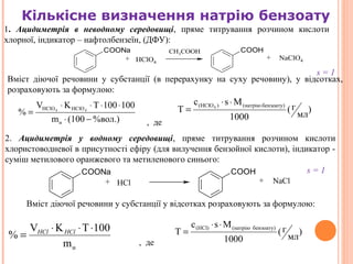 7
Кількісне визначення натрію бензоату
COONa COOH
+ +HClO4
NaClO4
CH3COOH
%вол.)(100m
100100TKV
%
н
HClOHClO 44
−⋅
⋅⋅⋅⋅
= )
мл
г(
1000
Msc
T
бензоату)(натрію)(HClO4
⋅⋅
=
COONa COOH
+ +HCl NaCl
нm
100TKV
%
⋅⋅⋅
= HClHCl )
мл
г(
1000
Msc
T
бензоату)(натрію(HCl) ⋅⋅
=
1. Ацидиметрія в неводному середовищі, пряме титрування розчином кислоти
хлорної, індикатор – нафтолбензеїн, (ДФУ):
Вміст діючої речовини у субстанції (в перерахунку на суху речовину), у відсотках,
розраховують за формулою:
2. Ацидиметрія у водному середовищі, пряме титрування розчином кислоти
хлористоводневої в присутності ефіру (для вилучення бензойної кислоти), індикатор -
суміш метилового оранжевого та метиленового синього:
Вміст діючої речовини у субстанції у відсотках розраховують за формулою:
, де
, де
s = 1
s = 1
 