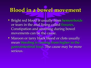 Blood in a bowel movementBlood in a bowel movement
• Bright red blood is usually fromBright red blood is usually from hemorrhoidshemorrhoids
or tears in the anal lining calledor tears in the anal lining called fissuresfissures..
Constipation and straining during bowelConstipation and straining during bowel
movements can be the cause.movements can be the cause.
• Maroon or tarry black blood or clots usuallyMaroon or tarry black blood or clots usually
meanmean bleeding is coming from higher in thebleeding is coming from higher in the
gastrointestinal tractgastrointestinal tract. The cause may be more. The cause may be more
serious.serious.
 