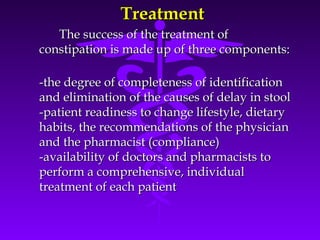 TreatmentTreatment
The success of the treatment ofThe success of the treatment of
constipation is made up of three components:constipation is made up of three components:
-the degree of completeness of identification-the degree of completeness of identification
and elimination of the causes of delay in stooland elimination of the causes of delay in stool
-patient readiness to change lifestyle, dietary-patient readiness to change lifestyle, dietary
habits, the recommendations of the physicianhabits, the recommendations of the physician
and the pharmacist (compliance)and the pharmacist (compliance)
-availability of doctors and pharmacists to-availability of doctors and pharmacists to
perform a comprehensive, individualperform a comprehensive, individual
treatment of each patienttreatment of each patient
 