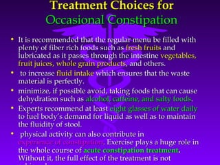Treatment Choices forTreatment Choices for
Occasional ConstipationOccasional Constipation
• It is recommended that the regular menu be filled withIt is recommended that the regular menu be filled with
plenty of fiber rich foods such asplenty of fiber rich foods such as fresh fruitsfresh fruits andand
lubricated as it passes through the intestinelubricated as it passes through the intestine vegetables,vegetables,
fruit juices, whole grain productsfruit juices, whole grain products, and others., and others.
• to increaseto increase fluid intakefluid intake which ensures that the wastewhich ensures that the waste
material is perfectly.material is perfectly.
• minimize, if possible avoid, taking foods that can causeminimize, if possible avoid, taking foods that can cause
dehydration such asdehydration such as alcohol, caffeine, and salty foodsalcohol, caffeine, and salty foods..
• Experts recommend at leastExperts recommend at least eight glasses of water dailyeight glasses of water daily
to fuel body’s demand for liquid as well as to maintainto fuel body’s demand for liquid as well as to maintain
the fluidity of stool.the fluidity of stool.
• physical activity can also contribute inphysical activity can also contribute in
experience of constipationexperience of constipation. Exercise plays a huge role in. Exercise plays a huge role in
the whole course ofthe whole course of acute constipation treatmentacute constipation treatment..
Without it, the full effect of the treatment is notWithout it, the full effect of the treatment is not
 