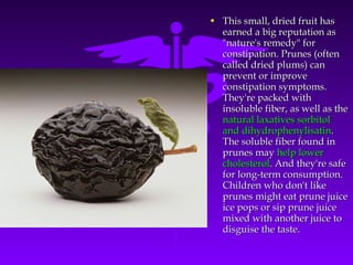 • This small, dried fruit hasThis small, dried fruit has
earned a big reputation asearned a big reputation as
"nature's remedy" for"nature's remedy" for
constipation. Prunes (oftenconstipation. Prunes (often
called dried plums) cancalled dried plums) can
prevent or improveprevent or improve
constipation symptoms.constipation symptoms.
They're packed withThey're packed with
insoluble fiber, as well as theinsoluble fiber, as well as the
natural laxatives sorbitolnatural laxatives sorbitol
and dihydrophenylisatinand dihydrophenylisatin..
The soluble fiber found inThe soluble fiber found in
prunes mayprunes may help lowerhelp lower
cholesterolcholesterol. And they're safe. And they're safe
for long-term consumption.for long-term consumption.
Children who don't likeChildren who don't like
prunes might eat prune juiceprunes might eat prune juice
ice pops or sip prune juiceice pops or sip prune juice
mixed with another juice tomixed with another juice to
disguise the taste.disguise the taste.
 