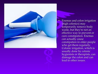 • Enemas and colon irrigationEnemas and colon irrigation
(high colonics) may(high colonics) may
temporarily remove bodytemporarily remove body
waste, but they're not anwaste, but they're not an
effective way to prevent oreffective way to prevent or
cure constipation. Enemascure constipation. Enemas
can actually causecan actually cause
constipation in older peopleconstipation in older people
who get them regularly.who get them regularly.
Colonic irrigation, which isColonic irrigation, which is
usually done by colonicusually done by colonic
hygienists or therapists, canhygienists or therapists, can
damage the colon and candamage the colon and can
lead to other issues.lead to other issues.
 