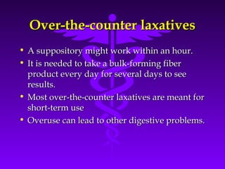 Over-the-counter laxativesOver-the-counter laxatives
• A suppository might work within an hour.A suppository might work within an hour.
• It is needed to take a bulk-forming fiberIt is needed to take a bulk-forming fiber
product every day for several days to seeproduct every day for several days to see
results.results.
• Most over-the-counter laxatives are meant forMost over-the-counter laxatives are meant for
short-term useshort-term use
• Overuse can lead to other digestive problems.Overuse can lead to other digestive problems.
 