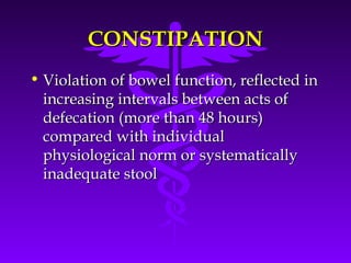 CONSTIPATIONCONSTIPATION
• Violation of bowel function, reflected inViolation of bowel function, reflected in
increasing intervals between acts ofincreasing intervals between acts of
defecation (more than 48 hours)defecation (more than 48 hours)
compared with individualcompared with individual
physiological norm or systematicallyphysiological norm or systematically
inadequate stoolinadequate stool
 