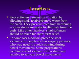 LaxativesLaxatives
• Stool softeners prevent constipation byStool softeners prevent constipation by
allowing stools to absorb more water fromallowing stools to absorb more water from
the colon. They prevent feces from hardeningthe colon. They prevent feces from hardening
-- softer stools are easier to eliminate from the-- softer stools are easier to eliminate from the
body. Like other laxatives, stool softenersbody. Like other laxatives, stool softeners
should be taken for short-term relief.should be taken for short-term relief.
• In some cases, doctors prescribe stoolIn some cases, doctors prescribe stool
softeners for people such as surgery patients,softeners for people such as surgery patients,
who may need to avoid straining duringwho may need to avoid straining during
bowel movements. Some preparationsbowel movements. Some preparations
combine a stool softener with a stimulantcombine a stool softener with a stimulant
laxative to activate bowel movements.laxative to activate bowel movements.
 