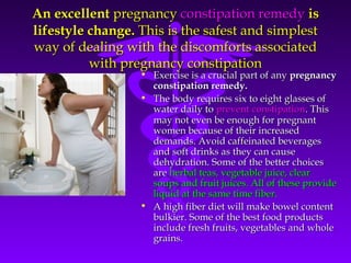An excellentAn excellent pregnancypregnancy constipation remedyconstipation remedy isis
lifestyle change.lifestyle change. This is the safest and simplestThis is the safest and simplest
way of dealing with the discomforts associatedway of dealing with the discomforts associated
with pregnancy constipationwith pregnancy constipation
• Exercise is a crucial part of anyExercise is a crucial part of any pregnancypregnancy
constipation remedy.constipation remedy.
• The body requires six to eight glasses ofThe body requires six to eight glasses of
water daily towater daily to prevent constipationprevent constipation. This. This
may not even be enough for pregnantmay not even be enough for pregnant
women because of their increasedwomen because of their increased
demands. Avoid caffeinated beveragesdemands. Avoid caffeinated beverages
and soft drinks as they can causeand soft drinks as they can cause
dehydration. Some of the better choicesdehydration. Some of the better choices
areare herbal teas, vegetable juice, clearherbal teas, vegetable juice, clear
soups and fruit juices. All of these providesoups and fruit juices. All of these provide
liquid at the same time fiber.liquid at the same time fiber.
• A high fiber diet will make bowel contentA high fiber diet will make bowel content
bulkier. Some of the best food productsbulkier. Some of the best food products
include fresh fruits, vegetables and wholeinclude fresh fruits, vegetables and whole
grains.grains.
 