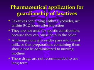 Pharmaceutical application forPharmaceutical application for
guardianship of laxativesguardianship of laxatives
• Laxatives containing anthraglycosides, actLaxatives containing anthraglycosides, act
within 8-12 hours after ingestionwithin 8-12 hours after ingestion
• They are not used for spastic constipation,They are not used for spastic constipation,
because they can cause pain in the colonbecause they can cause pain in the colon
• Anthraquinone glycosides pass into breastAnthraquinone glycosides pass into breast
milk, so that preparations containing themmilk, so that preparations containing them
should not be administered to nursingshould not be administered to nursing
mothersmothers
• These drugs are not recommended to useThese drugs are not recommended to use
long-termlong-term
 