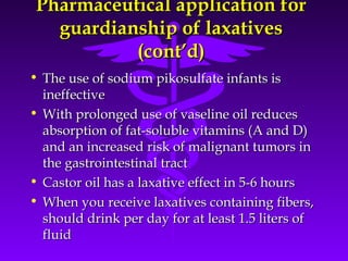 Pharmaceutical application forPharmaceutical application for
guardianship of laxativesguardianship of laxatives
(cont’d)(cont’d)
• The use of sodium pikosulfate infants isThe use of sodium pikosulfate infants is
ineffectiveineffective
• With prolonged use of vaseline oil reducesWith prolonged use of vaseline oil reduces
absorption of fat-soluble vitamins (A and D)absorption of fat-soluble vitamins (A and D)
and an increased risk of malignant tumors inand an increased risk of malignant tumors in
the gastrointestinal tractthe gastrointestinal tract
• Castor oil has a laxative effect in 5-6 hoursCastor oil has a laxative effect in 5-6 hours
• When you receive laxatives containing fibers,When you receive laxatives containing fibers,
should drink per day for at least 1.5 liters ofshould drink per day for at least 1.5 liters of
fluidfluid
 