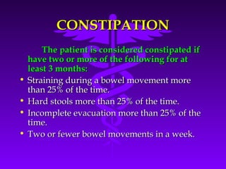 CONSTIPATIONCONSTIPATION
The patient is considered constipated ifThe patient is considered constipated if
have two or more of the following for athave two or more of the following for at
least 3 months:least 3 months:
• Straining during a bowel movement moreStraining during a bowel movement more
than 25% of the time.than 25% of the time.
• Hard stools more than 25% of the time.Hard stools more than 25% of the time.
• Incomplete evacuation more than 25% of theIncomplete evacuation more than 25% of the
time.time.
• Two or fewer bowel movements in a week.Two or fewer bowel movements in a week.
 