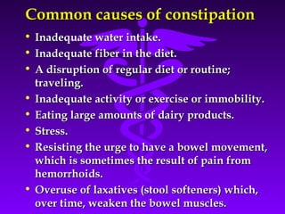Common causes of constipationCommon causes of constipation
• Inadequate water intake.Inadequate water intake.
• Inadequate fiber in the diet.Inadequate fiber in the diet.
• A disruption of regular diet or routine;A disruption of regular diet or routine;
traveling.traveling.
• Inadequate activity or exercise or immobility.Inadequate activity or exercise or immobility.
• Eating large amounts of dairy products.Eating large amounts of dairy products.
• Stress.Stress.
• Resisting the urge to have a bowel movement,Resisting the urge to have a bowel movement,
which is sometimes the result of pain fromwhich is sometimes the result of pain from
hemorrhoids.hemorrhoids.
• Overuse of laxatives (stool softeners) which,Overuse of laxatives (stool softeners) which,
over time, weaken the bowel muscles.over time, weaken the bowel muscles.
 