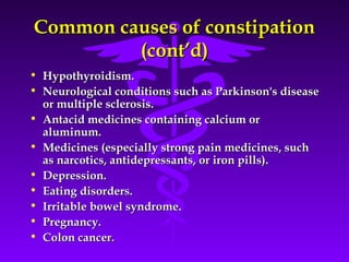 Common causes of constipationCommon causes of constipation
(cont’d)(cont’d)
• Hypothyroidism.Hypothyroidism.
• Neurological conditions such as Parkinson's diseaseNeurological conditions such as Parkinson's disease
or multiple sclerosis.or multiple sclerosis.
• Antacid medicines containing calcium orAntacid medicines containing calcium or
aluminum.aluminum.
• Medicines (especially strong pain medicines, suchMedicines (especially strong pain medicines, such
as narcotics, antidepressants, or iron pills).as narcotics, antidepressants, or iron pills).
• Depression.Depression.
• Eating disorders.Eating disorders.
• Irritable bowel syndrome.Irritable bowel syndrome.
• Pregnancy.Pregnancy.
• Colon cancer.Colon cancer.
 