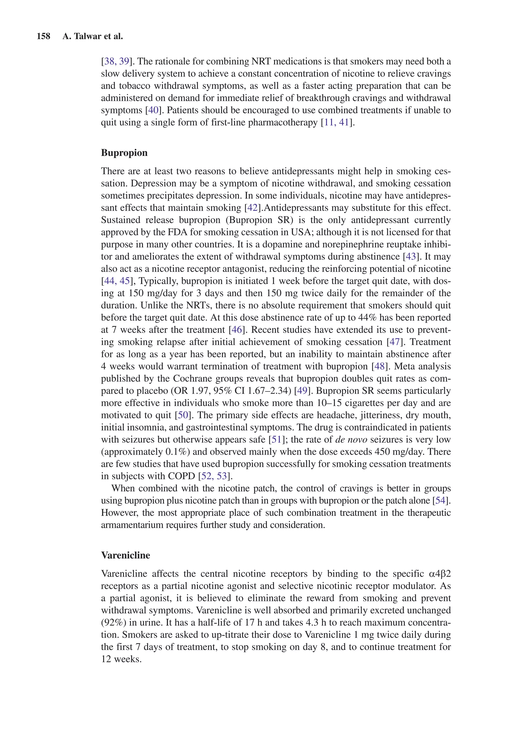 158  A. Talwar et al.
[38, 39]. The rationale for combining NRT medications is that smokers may need both a
slow delivery system to achieve a constant concentration of nicotine to relieve cravings
and tobacco withdrawal symptoms, as well as a faster acting preparation that can be
administered on demand for immediate relief of breakthrough cravings and withdrawal
symptoms [40]. Patients should be encouraged to use combined treatments if unable to
quit using a single form of first-line pharmacotherapy [11, 41].
Bupropion
There are at least two reasons to believe antidepressants might help in smoking ces-
sation. Depression may be a symptom of nicotine withdrawal, and smoking cessation
sometimes precipitates depression. In some individuals, nicotine may have antidepres-
sant effects that maintain smoking [42].Antidepressants may substitute for this effect.
Sustained release bupropion (Bupropion SR) is the only antidepressant currently
approved by the FDA for smoking cessation in USA; although it is not licensed for that
purpose in many other countries. It is a dopamine and norepinephrine reuptake inhibi-
tor and ameliorates the extent of withdrawal symptoms during abstinence [43]. It may
also act as a nicotine receptor antagonist, reducing the reinforcing potential of nicotine
[44, 45], Typically, bupropion is initiated 1 week before the target quit date, with dos-
ing at 150 mg/day for 3 days and then 150 mg twice daily for the remainder of the
duration. Unlike the NRTs, there is no absolute requirement that smokers should quit
before the target quit date. At this dose abstinence rate of up to 44% has been reported
at 7 weeks after the treatment [46]. Recent studies have extended its use to prevent-
ing smoking relapse after initial achievement of smoking cessation [47]. Treatment
for as long as a year has been reported, but an inability to maintain abstinence after
4 weeks would warrant termination of treatment with bupropion [48]. Meta analysis
published by the Cochrane groups reveals that bupropion doubles quit rates as com-
pared to placebo (OR 1.97, 95% CI 1.67–2.34) [49]. Bupropion SR seems particularly
more effective in individuals who smoke more than 10–15 cigarettes per day and are
motivated to quit [50]. The primary side effects are headache, jitteriness, dry mouth,
initial insomnia, and gastrointestinal symptoms. The drug is contraindicated in patients
with seizures but otherwise appears safe [51]; the rate of de novo seizures is very low
(approximately 0.1%) and observed mainly when the dose exceeds 450 mg/day. There
are few studies that have used bupropion successfully for smoking cessation treatments
in subjects with COPD [52, 53].
When combined with the nicotine patch, the control of cravings is better in groups
using bupropion plus nicotine patch than in groups with bupropion or the patch alone [54].
However, the most appropriate place of such combination treatment in the therapeutic
armamentarium requires further study and consideration.
Varenicline
Varenicline affects the central nicotine receptors by binding to the specific a4b2
receptors as a partial nicotine agonist and selective nicotinic receptor modulator. As
a partial agonist, it is believed to eliminate the reward from smoking and prevent
withdrawal symptoms. Varenicline is well absorbed and primarily excreted unchanged
(92%) in urine. It has a half-life of 17 h and takes 4.3 h to reach maximum concentra-
tion. Smokers are asked to up-titrate their dose to Varenicline 1 mg twice daily during
the first 7 days of treatment, to stop smoking on day 8, and to continue treatment for
12 weeks.
 