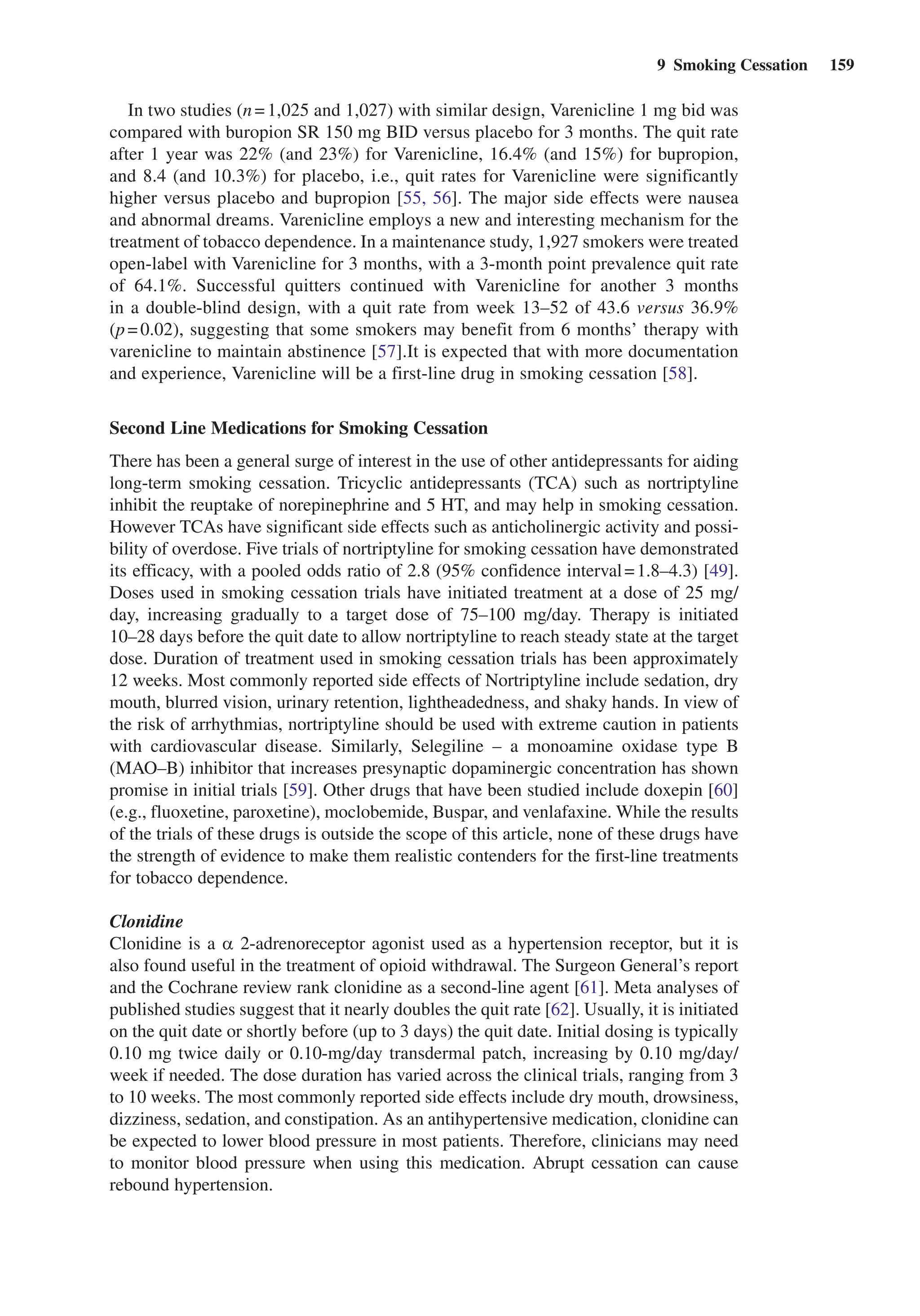 9  Smoking Cessation  159
In two studies (n = 1,025 and 1,027) with similar design, Varenicline 1 mg bid was
compared with buropion SR 150 mg BID versus placebo for 3 months. The quit rate
after 1 year was 22% (and 23%) for Varenicline, 16.4% (and 15%) for bupropion,
and 8.4 (and 10.3%) for placebo, i.e., quit rates for Varenicline were significantly
higher versus placebo and bupropion [55, 56]. The major side effects were nausea
and abnormal dreams. Varenicline employs a new and interesting mechanism for the
treatment of tobacco dependence. In a maintenance study, 1,927 smokers were treated
open-label with Varenicline for 3 months, with a 3-month point prevalence quit rate
of 64.1%. Successful quitters continued with Varenicline for another 3  months
in a double-blind design, with a quit rate from week 13–52 of 43.6 versus 36.9%
(p = 0.02), suggesting that some smokers may benefit from 6 months’ therapy with
varenicline to maintain abstinence [57].It is expected that with more documentation
and experience, Varenicline will be a first-line drug in smoking ­cessation [58].
Second Line Medications for Smoking Cessation
There has been a general surge of interest in the use of other antidepressants for aiding
long-term smoking cessation. Tricyclic antidepressants (TCA) such as nortriptyline
inhibit the reuptake of norepinephrine and 5 HT, and may help in smoking cessation.
However TCAs have significant side effects such as anticholinergic activity and possi-
bility of overdose. Five trials of nortriptyline for smoking cessation have demonstrated
its efficacy, with a pooled odds ratio of 2.8 (95% confidence interval = 1.8–4.3) [49].
Doses used in smoking cessation trials have initiated treatment at a dose of 25 mg/
day, increasing gradually to a target dose of 75–100  mg/day. Therapy is initiated
10–28 days before the quit date to allow nortriptyline to reach steady state at the target
dose. Duration of treatment used in smoking cessation trials has been approximately
12 weeks. Most commonly reported side effects of Nortriptyline include sedation, dry
mouth, blurred vision, urinary retention, lightheadedness, and shaky hands. In view of
the risk of arrhythmias, nortriptyline should be used with extreme caution in patients
with cardiovascular disease. Similarly, Selegiline – a monoamine oxidase type B
(MAO–B) inhibitor that increases presynaptic dopaminergic concentration has shown
promise in initial trials [59]. Other drugs that have been studied include doxepin [60]
(e.g., fluoxetine, paroxetine), moclobemide, Buspar, and venlafaxine. While the results
of the trials of these drugs is outside the scope of this article, none of these drugs have
the strength of evidence to make them realistic contenders for the first-line treatments
for tobacco dependence.
Clonidine
Clonidine is a a 2-adrenoreceptor agonist used as a hypertension receptor, but it is
also found useful in the treatment of opioid withdrawal. The Surgeon General’s report
and the Cochrane review rank clonidine as a second-line agent [61]. Meta analyses of
published studies suggest that it nearly doubles the quit rate [62]. Usually, it is initiated
on the quit date or shortly before (up to 3 days) the quit date. Initial dosing is typically
0.10 mg twice daily or 0.10-mg/day transdermal patch, increasing by 0.10 mg/day/
week if needed. The dose duration has varied across the clinical trials, ranging from 3
to 10 weeks. The most commonly reported side effects include dry mouth, drowsiness,
dizziness, sedation, and constipation. As an antihypertensive medication, clonidine can
be expected to lower blood pressure in most patients. Therefore, clinicians may need
to monitor blood pressure when using this medication. Abrupt cessation can cause
rebound hypertension.
 
