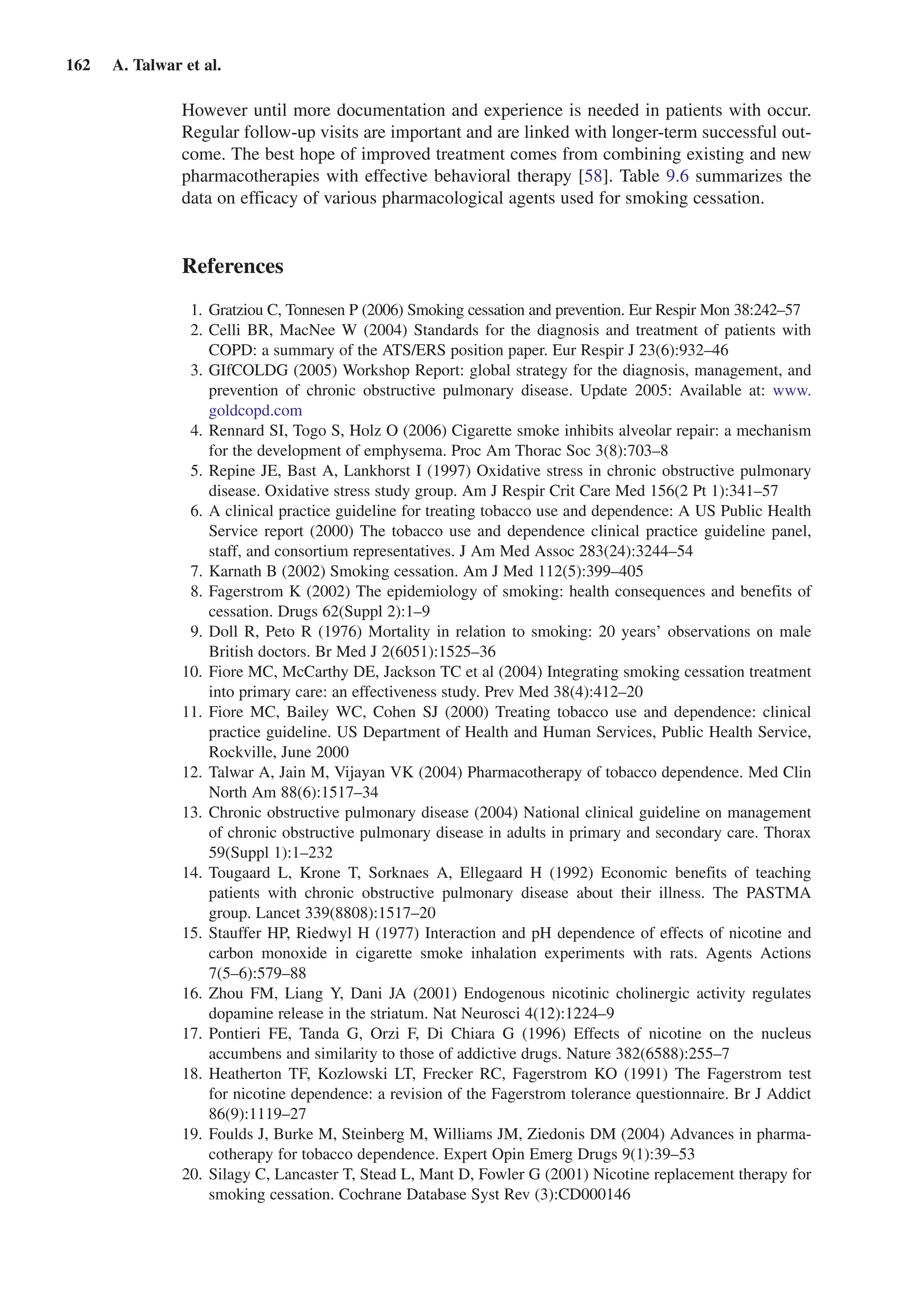 162  A. Talwar et al.
However until more documentation and experience is needed in patients with occur.
Regular follow-up visits are important and are linked with longer-term successful out-
come. The best hope of improved treatment comes from combining existing and new
pharmacotherapies with effective behavioral therapy [58]. Table 9.6 summarizes the
data on efficacy of various pharmacological agents used for smoking cessation.
References
	 1.	 Gratziou C, Tonnesen P (2006) Smoking cessation and prevention. Eur Respir Mon 38:242–57
	 2.	Celli BR, MacNee W (2004) Standards for the diagnosis and treatment of patients with
COPD: a summary of the ATS/ERS position paper. Eur Respir J 23(6):932–46
	 3.	GIfCOLDG (2005) Workshop Report: global strategy for the diagnosis, management, and
prevention of chronic obstructive pulmonary disease. Update 2005: Available at: www.
goldcopd.com
	 4.	Rennard SI, Togo S, Holz O (2006) Cigarette smoke inhibits alveolar repair: a mechanism
for the development of emphysema. Proc Am Thorac Soc 3(8):703–8
	 5.	Repine JE, Bast A, Lankhorst I (1997) Oxidative stress in chronic obstructive pulmonary
disease. Oxidative stress study group. Am J Respir Crit Care Med 156(2 Pt 1):341–57
	 6.	A clinical practice guideline for treating tobacco use and dependence: A US Public Health
Service report (2000) The tobacco use and dependence clinical practice guideline panel,
staff, and consortium representatives. J Am Med Assoc 283(24):3244–54
	 7.	Karnath B (2002) Smoking cessation. Am J Med 112(5):399–405
	 8.	Fagerstrom K (2002) The epidemiology of smoking: health consequences and benefits of
cessation. Drugs 62(Suppl 2):1–9
	 9.	Doll R, Peto R (1976) Mortality in relation to smoking: 20 years’ observations on male
British doctors. Br Med J 2(6051):1525–36
	10.	Fiore MC, McCarthy DE, Jackson TC et al (2004) Integrating smoking cessation treatment
into primary care: an effectiveness study. Prev Med 38(4):412–20
	11.	Fiore MC, Bailey WC, Cohen SJ (2000) Treating tobacco use and dependence: clinical
practice guideline. US Department of Health and Human Services, Public Health Service,
Rockville, June 2000
	12.	Talwar A, Jain M, Vijayan VK (2004) Pharmacotherapy of tobacco dependence. Med Clin
North Am 88(6):1517–34
	13.	Chronic obstructive pulmonary disease (2004) National clinical guideline on management
of chronic obstructive pulmonary disease in adults in primary and secondary care. Thorax
59(Suppl 1):1–232
	14.	Tougaard L, Krone T, Sorknaes A, Ellegaard H (1992) Economic benefits of teaching
patients with chronic obstructive pulmonary disease about their illness. The PASTMA
group. Lancet 339(8808):1517–20
	15.	Stauffer HP, Riedwyl H (1977) Interaction and pH dependence of effects of nicotine and
carbon monoxide in cigarette smoke inhalation experiments with rats. Agents Actions
7(5–6):579–88
	16.	Zhou FM, Liang Y, Dani JA (2001) Endogenous nicotinic cholinergic activity regulates
dopamine release in the striatum. Nat Neurosci 4(12):1224–9
	17.	Pontieri FE, Tanda G, Orzi F, Di Chiara G (1996) Effects of nicotine on the nucleus
accumbens and similarity to those of addictive drugs. Nature 382(6588):255–7
	18.	Heatherton TF, Kozlowski LT, Frecker RC, Fagerstrom KO (1991) The Fagerstrom test
for nicotine dependence: a revision of the Fagerstrom tolerance questionnaire. Br J Addict
86(9):1119–27
	19.	Foulds J, Burke M, Steinberg M, Williams JM, Ziedonis DM (2004) Advances in pharma-
cotherapy for tobacco dependence. Expert Opin Emerg Drugs 9(1):39–53
	20.	Silagy C, Lancaster T, Stead L, Mant D, Fowler G (2001) Nicotine replacement therapy for
smoking cessation. Cochrane Database Syst Rev (3):CD000146
 