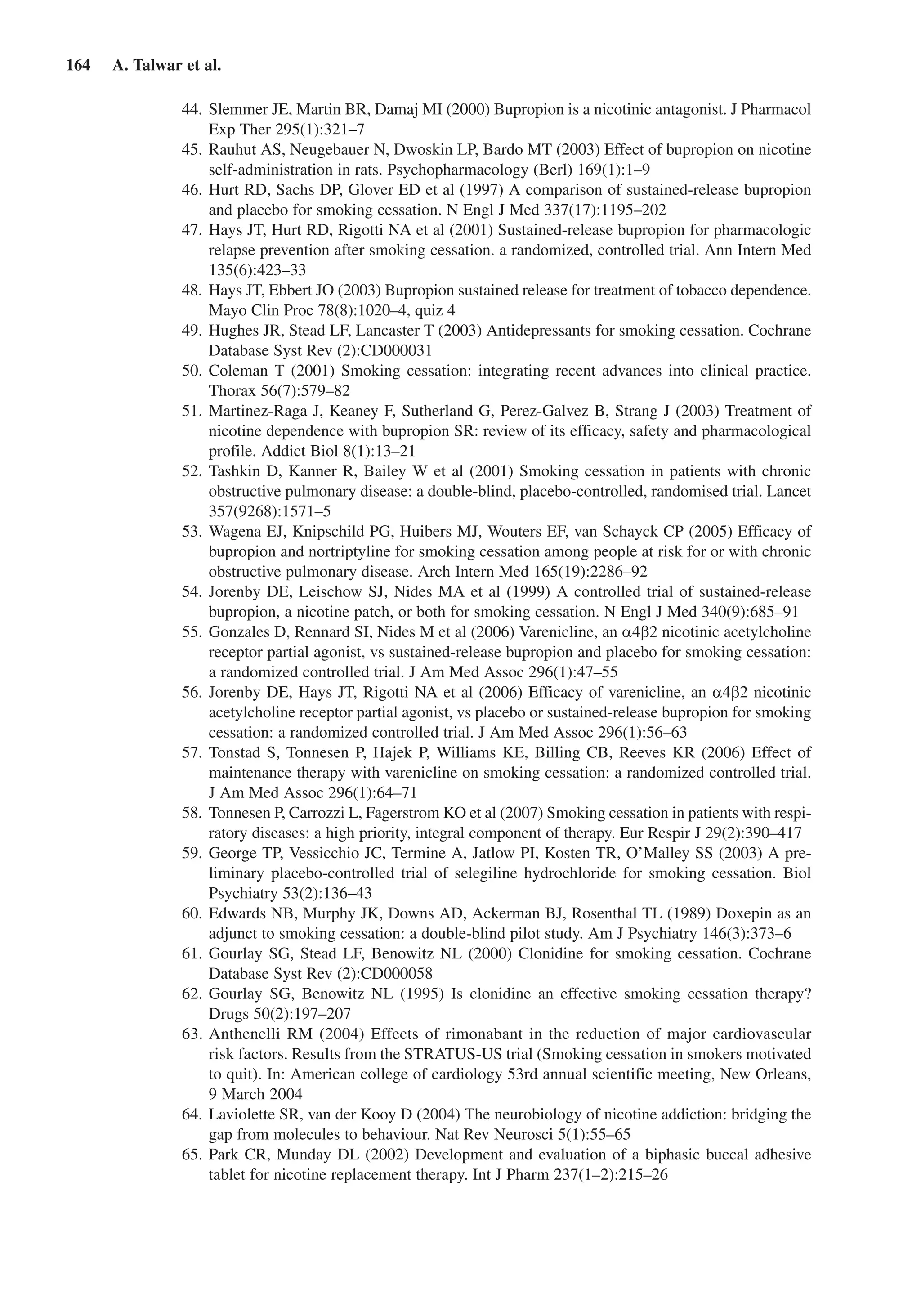 164  A. Talwar et al.
	44.	Slemmer JE, Martin BR, Damaj MI (2000) Bupropion is a nicotinic antagonist. J Pharmacol
Exp Ther 295(1):321–7
	45.	Rauhut AS, Neugebauer N, Dwoskin LP, Bardo MT (2003) Effect of bupropion on nicotine
self-administration in rats. Psychopharmacology (Berl) 169(1):1–9
	46.	Hurt RD, Sachs DP, Glover ED et al (1997) A comparison of sustained-release bupropion
and placebo for smoking cessation. N Engl J Med 337(17):1195–202
	47.	Hays JT, Hurt RD, Rigotti NA et al (2001) Sustained-release bupropion for pharmacologic
relapse prevention after smoking cessation. a randomized, controlled trial. Ann Intern Med
135(6):423–33
	48.	Hays JT, Ebbert JO (2003) Bupropion sustained release for treatment of tobacco dependence.
Mayo Clin Proc 78(8):1020–4, quiz 4
	49.	Hughes JR, Stead LF, Lancaster T (2003) Antidepressants for smoking cessation. Cochrane
Database Syst Rev (2):CD000031
	50.	Coleman T (2001) Smoking cessation: integrating recent advances into clinical practice.
Thorax 56(7):579–82
	51.	Martinez-Raga J, Keaney F, Sutherland G, Perez-Galvez B, Strang J (2003) Treatment of
nicotine dependence with bupropion SR: review of its efficacy, safety and pharmacological
profile. Addict Biol 8(1):13–21
	52.	Tashkin D, Kanner R, Bailey W et al (2001) Smoking cessation in patients with chronic
obstructive pulmonary disease: a double-blind, placebo-controlled, randomised trial. Lancet
357(9268):1571–5
	53.	Wagena EJ, Knipschild PG, Huibers MJ, Wouters EF, van Schayck CP (2005) Efficacy of
bupropion and nortriptyline for smoking cessation among people at risk for or with chronic
obstructive pulmonary disease. Arch Intern Med 165(19):2286–92
	54.	Jorenby DE, Leischow SJ, Nides MA et al (1999) A controlled trial of sustained-release
bupropion, a nicotine patch, or both for smoking cessation. N Engl J Med 340(9):685–91
	55.	Gonzales D, Rennard SI, Nides M et al (2006) Varenicline, an a4b2 nicotinic acetylcholine
receptor partial agonist, vs sustained-release bupropion and placebo for smoking cessation:
a randomized controlled trial. J Am Med Assoc 296(1):47–55
	56.	Jorenby DE, Hays JT, Rigotti NA et al (2006) Efficacy of varenicline, an a4b2 nicotinic
acetylcholine receptor partial agonist, vs placebo or sustained-release bupropion for smoking
cessation: a randomized controlled trial. J Am Med Assoc 296(1):56–63
	57.	Tonstad S, Tonnesen P, Hajek P, Williams KE, Billing CB, Reeves KR (2006) Effect of
maintenance therapy with varenicline on smoking cessation: a randomized controlled trial.
J Am Med Assoc 296(1):64–71
	58.	Tonnesen P, Carrozzi L, Fagerstrom KO et al (2007) Smoking cessation in patients with respi-
ratory diseases: a high priority, integral component of therapy. Eur Respir J 29(2):390–417
	59.	George TP, Vessicchio JC, Termine A, Jatlow PI, Kosten TR, O’Malley SS (2003) A pre-
liminary placebo-controlled trial of selegiline hydrochloride for smoking cessation. Biol
Psychiatry 53(2):136–43
	60.	Edwards NB, Murphy JK, Downs AD, Ackerman BJ, Rosenthal TL (1989) Doxepin as an
adjunct to smoking cessation: a double-blind pilot study. Am J Psychiatry 146(3):373–6
	61.	Gourlay SG, Stead LF, Benowitz NL (2000) Clonidine for smoking cessation. Cochrane
Database Syst Rev (2):CD000058
	62.	Gourlay SG, Benowitz NL (1995) Is clonidine an effective smoking cessation therapy?
Drugs 50(2):197–207
	63.	Anthenelli RM (2004) Effects of rimonabant in the reduction of major cardiovascular
risk factors. Results from the STRATUS-US trial (Smoking cessation in smokers motivated
to quit). In: American college of cardiology 53rd annual scientific meeting, New Orleans,
9 March 2004
	64.	Laviolette SR, van der Kooy D (2004) The neurobiology of nicotine addiction: bridging the
gap from molecules to behaviour. Nat Rev Neurosci 5(1):55–65
	65.	Park CR, Munday DL (2002) Development and evaluation of a biphasic buccal adhesive
tablet for nicotine replacement therapy. Int J Pharm 237(1–2):215–26
 