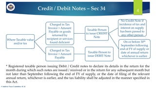 Credit / Debit Notes – Sec 34
© Indirect Taxes Committee, ICAI
4
Where Taxable value
and/or tax
Charged in Tax
Invoice > Amount
Payable or goods
returned by
recipient or services
found deficient
Taxable Person
to issue CREDIT
Note
On or before 30th
September following
end of FY of supply or
date of annual return
whichever is earlier
No Credit Note if
incidence of tax and
interest on supply
has been passed to
any other person
Charged in Tax
Invoice < Amount
Payable
Taxable Person to
issue DEBIT Note
* Registered taxable person issuing Debit / Credit notes to declare its details in the return for the
month during which such notes are issued / received or in the return for any subsequent month but
not later than September following the end of FY of supply, or the date of filing of the relevant
annual return, whichever is earlier, and the tax liability shall be adjusted in the manner specified in
this Act.
 