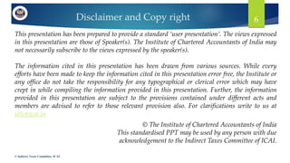 Disclaimer and Copy right
This presentation has been prepared to provide a standard ‘user presentation’. The views expressed
in this presentation are those of Speaker(s). The Institute of Chartered Accountants of India may
not necessarily subscribe to the views expressed by the speaker(s).
The information cited in this presentation has been drawn from various sources. While every
efforts have been made to keep the information cited in this presentation error free, the Institute or
any office do not take the responsibility for any typographical or clerical error which may have
crept in while compiling the information provided in this presentation. Further, the information
provided in this presentation are subject to the provisions contained under different acts and
members are advised to refer to those relevant provision also. For clarifications write to us at
idtc@icai.in
© Indirect Taxes Committee, ICAI
6
© The Institute of Chartered Accountants of India
This standardised PPT may be used by any person with due
acknowledgement to the Indirect Taxes Committee of ICAI.
 