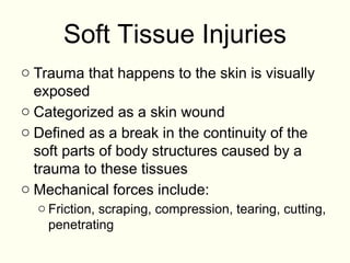 Soft Tissue Injuries
o Trauma that happens to the skin is visually
exposed
o Categorized as a skin wound
o Defined as a break in the continuity of the
soft parts of body structures caused by a
trauma to these tissues
o Mechanical forces include:
o Friction, scraping, compression, tearing, cutting,
penetrating
 