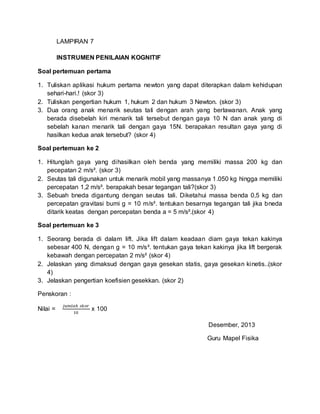 LAMPIRAN 7
INSTRUMEN PENILAIAN KOGNITIF
Soal pertemuan pertama
1. Tuliskan aplikasi hukum pertama newton yang dapat diterapkan dalam kehidupan
sehari-hari.! (skor 3)
2. Tuliskan pengertian hukum 1, hukum 2 dan hukum 3 Newton. (skor 3)
3. Dua orang anak menarik seutas tali dengan arah yang berlawanan. Anak yang
berada disebelah kiri menarik tali tersebut dengan gaya 10 N dan anak yang di
sebelah kanan menarik tali dengan gaya 15N. berapakan resultan gaya yang di
hasilkan kedua anak tersebut? (skor 4)
Soal pertemuan ke 2
1. Hitunglah gaya yang dihasilkan oleh benda yang memiliki massa 200 kg dan
pecepatan 2 m/s². (skor 3)
2. Seutas tali digunakan untuk menarik mobil yang massanya 1.050 kg hingga memiliki
percepatan 1,2 m/s². berapakah besar tegangan tali?(skor 3)
3. Sebuah bneda digantung dengan seutas tali. Diketahui massa benda 0,5 kg dan
percepatan gravitasi bumi g = 10 m/s². tentukan besarnya tegangan tali jika bneda
ditarik keatas dengan percepatan benda a = 5 m/s².(skor 4)
Soal pertemuan ke 3
1. Seorang berada di dalam lift. Jika lift dalam keadaan diam gaya tekan kakinya
sebesar 400 N, dengan g = 10 m/s². tentukan gaya tekan kakinya jika lift bergerak
kebawah dengan percepatan 2 m/s² (skor 4)
2. Jelaskan yang dimaksud dengan gaya gesekan statis, gaya gesekan kinetis..(skor
4)
3. Jelaskan pengertian koefisien gesekkan. (skor 2)
Penskoran :
Nilai =
𝑗𝑢𝑚𝑙𝑎ℎ 𝑠𝑘𝑜𝑟
10
x 100
Desember, 2013
Guru Mapel Fisika
 
