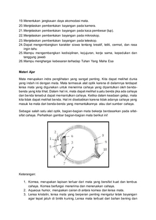 19.Menentukan jangkauan daya akomodasi mata.
20.Menjelaskan pembentukan bayangan pada kamera.
21.Menjelaskan pembentukan bayangan pada kaca pembesar (lup).
22.Menjelaskan pembentukan bayangan pada mikroskop.
23.Menjelaskan pembentukan bayangan pada teleskop.
24.Dapat mengembangkan karakter siswa tentang kreatif, teliti, cermat, dan rasa
ingin tahu
25.Mampu mengembangkan kedisiplinan, kejujuran, kerja sama, kepedulian dan
tanggung jawab
26.Mampu menghargai kebesaran terhadap Tuhan Yang Maha Esa
Materi Ajar
Mata merupakan indra penglihatan yang sangat penting. Kita dapat melihat dunia
yang indah ini dengan mata. Mata termasuk alat optik karena di dalamnya terdapat
lensa mata yang digunakan untuk menerima cahaya yang dipantulkan oleh benda-
benda yang kita lihat. Dalam hal ini, mata dapat melihat suatu benda jika ada cahaya
dan benda tersebut dapat memantulkan cahaya. Ketika dalam keadaan gelap, mata
kita tidak dapat melihat benda. Hal ini disebabkan karena tidak adanya cahaya yang
masuk ke mata dari benda-benda yang memantulkannya atau dari sumber cahaya.
Sebagai salah satu alat optik, bagian-bagian mata bekerja berdasarkan pada sifat-
sifat cahaya. Perhatikan gambar bagian-bagian mata berikut ini!
Keterangan:
1. Kornea, merupakan lapisan terluar dari mata yang bersifat kuat dan tembus
cahaya. Kornea berfungsi menerima dan meneruskan cahaya.
2. Aqueous humor, merupakan cairan di antara kornea dan lensa mata.
3. Lensa kristalin, lensa mata yang berperan penting mengatur letak bayangan
agar tepat jatuh di bintik kuning. Lensa mata terbuat dari bahan bening dan
 