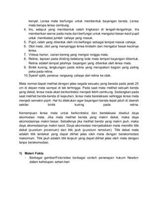 kenyal. Lensa mata berfungsi untuk membentuk bayangan benda. Lensa
mata berupa lensa cembung.
4. Iris, selaput yang membentuk celah lingkaran di tengah-tengahnya. Iris
memberikan warna pada mata dan berfungsi untuk mengatur besar-kecil pupil
untuk membatasi jumlah cahaya yang masuk.
5. Pupil, celah yang dibentuk oleh iris berfungsi sebagai tempat masuk cahaya.
6. Otot mata, otot yang menyangga lensa kristalin dan mengatur besar kecilnya
lensa.
7. Vitreus humor, cairan bening yang mengisi rongga mata.
8. Retina, lapisan pada dinding belakang bola mata tempat bayangan dibentuk.
Retina adalah tempat jatuhnya bayangan yang dibentuk oleh lensa mata.
9. Bintik kuning, lengkungan pada retina yang merupakan bagian yang paling
peka pada retina.
10.Syaraf optik, penerus rangsang cahaya dari retina ke otak.
Mata normal dapat melihat dengan jelas segala sesuatu yang berada pada jarak 25
cm di depan mata sampai di tak terhingga. Pada saat mata melihat sebuah benda
yang dekat, lensa mata akan berkontraksi menjadi lebih cembung. Sedangkan pada
saat melihat benda-benda di kejauhan, lensa mata berelaksasi sehingga lensa mata
menjadi semakin pipih. Hal itu dilakukan agar bayangan benda tepat jatuh di daerah
sekitar bintik kuning pada retina.
Kemampuan lensa mata untuk berkontraksi dan berelaksasi disebut daya
akomodasi mata. Jika mata melihat benda yang makin dekat, maka daya
akomodasinya makin besar. Sebaliknya jika melihat benda yang makin jauh, maka
daya akomodasinya makin kecil. Daya akomodasi menyebabkan mata memiliki titik
dekat (punctum proximum) dan titik jauh (punctum remotum). Titik dekat mata
adalah titik terdekat yang dapat dilihat jelas oleh mata dengan berakomodasi
maksimum. Titik jauh adalah titik terjauh yang dapat dilihat jelas oleh mata dengan
tanpa berakomodasi.
1) Materi Fakta
- Berbagai gambar/Foto/video berbagai contoh penerapan hukum Newton
dalam kehidupan sehari-hari
 