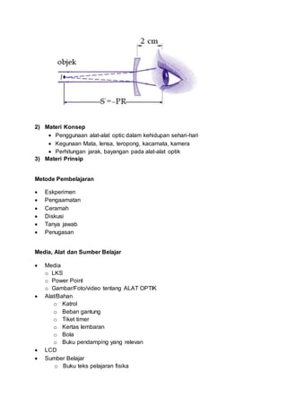 2) Materi Konsep
 Penggunaan alat-alat optic dalam kehidupan sehari-hari
 Kegunaan Mata, lensa, teropong, kacamata, kamera
 Perhitungan jarak, bayangan pada alat-alat optik
3) Materi Prinsip
Metode Pembelajaran
 Eskperimen
 Pengaamatan
 Ceramah
 Diskusi
 Tanya jawab
 Penugasan
Media, Alat dan Sumber Belajar
 Media
o LKS
o Power Point
o Gambar/Foto/video tentang ALAT OPTIK
 Alat/Bahan
o Katrol
o Beban gantung
o Tiket timer
o Kertas lembaran
o Bola
o Buku pendamping yang relevan
 LCD
 Sumber Belajar
o Buku teks pelajaran fisika
 