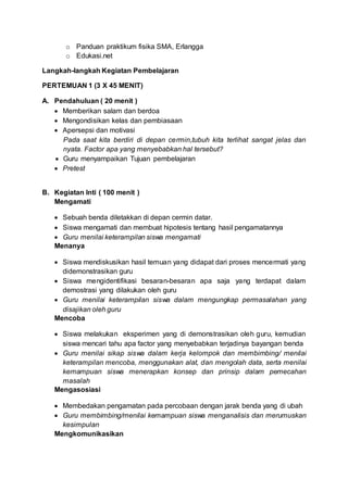 o Panduan praktikum fisika SMA, Erlangga
o Edukasi.net
Langkah-langkah Kegiatan Pembelajaran
PERTEMUAN 1 (3 X 45 MENIT)
A. Pendahuluan ( 20 menit )
 Memberikan salam dan berdoa
 Mengondisikan kelas dan pembiasaan
 Apersepsi dan motivasi
Pada saat kita berdiri di depan cermin,tubuh kita terlihat sangat jelas dan
nyata. Factor apa yang menyebabkan hal tersebut?
 Guru menyampaikan Tujuan pembelajaran
 Pretest
B. Kegiatan Inti ( 100 menit )
Mengamati
 Sebuah benda diletakkan di depan cermin datar.
 Siswa mengamati dan membuat hipotesis tentang hasil pengamatannya
 Guru menilai keterampilan siswa mengamati
Menanya
 Siswa mendiskusikan hasil temuan yang didapat dari proses mencermati yang
didemonstrasikan guru
 Siswa mengidentifikasi besaran-besaran apa saja yang terdapat dalam
demostrasi yang dilakukan oleh guru
 Guru menilai keterampilan siswa dalam mengungkap permasalahan yang
disajikan oleh guru
Mencoba
 Siswa melakukan eksperimen yang di demonstrasikan oleh guru, kemudian
siswa mencari tahu apa factor yang menyebabkan terjadinya bayangan benda
 Guru menilai sikap siswa dalam kerja kelompok dan membimbing/ menilai
keterampilan mencoba, menggunakan alat, dan mengolah data, serta menilai
kemampuan siswa menerapkan konsep dan prinsip dalam pemecahan
masalah
Mengasosiasi
 Membedakan pengamatan pada percobaan dengan jarak benda yang di ubah
 Guru membimbing/menilai kemampuan siswa menganalisis dan merumuskan
kesimpulan
Mengkomunikasikan
 